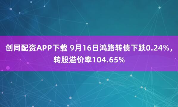 创同配资APP下载 9月16日鸿路转债下跌0.24%，转股溢价率104.65%