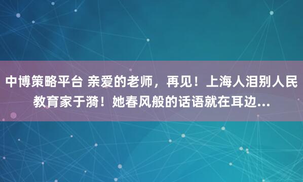 中博策略平台 亲爱的老师，再见！上海人泪别人民教育家于漪！她春风般的话语就在耳边...