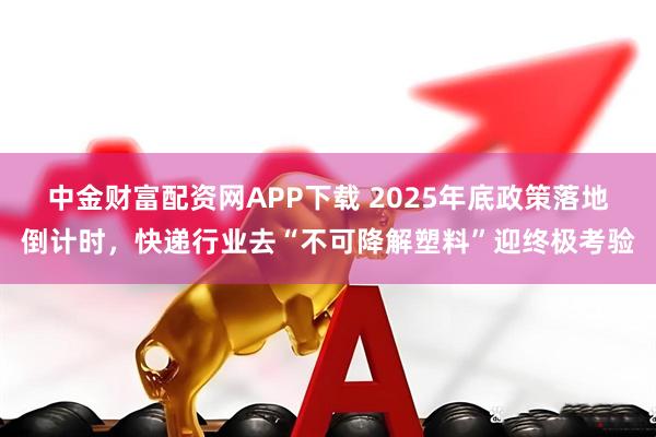 中金财富配资网APP下载 2025年底政策落地倒计时，快递行业去“不可降解塑料”迎终极考验