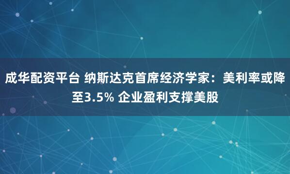 成华配资平台 纳斯达克首席经济学家：美利率或降至3.5% 企业盈利支撑美股