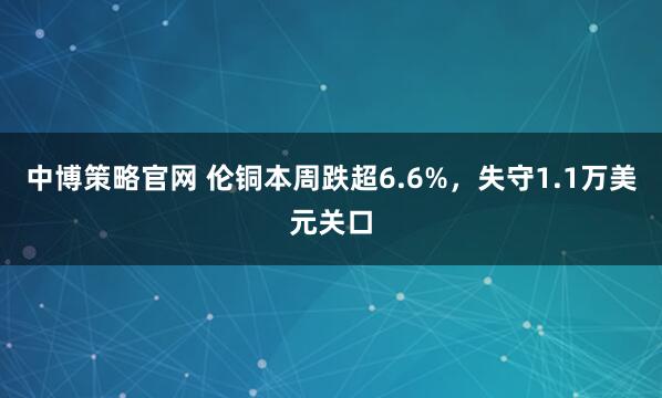中博策略官网 伦铜本周跌超6.6%，失守1.1万美元关口