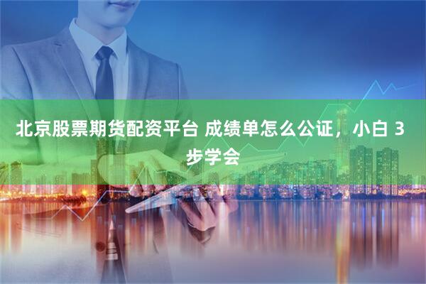 北京股票期货配资平台 成绩单怎么公证，小白 3 步学会