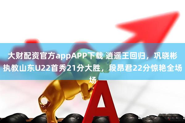 大财配资官方appAPP下载 逍遥王回归,巩晓彬执教山东U22首秀21分大胜,段昂君22分惊艳全场