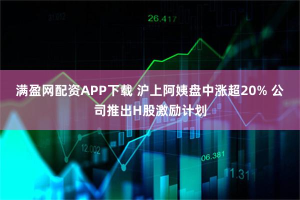 满盈网配资APP下载 沪上阿姨盘中涨超20% 公司推出H股激励计划