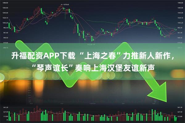 升福配资APP下载 “上海之春”力推新人新作,“琴声谊长”奏响上海汉堡友谊新声