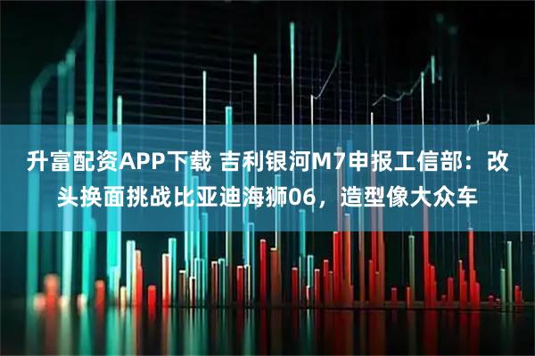 升富配资APP下载 吉利银河M7申报工信部：改头换面挑战比亚迪海狮06，造型像大众车