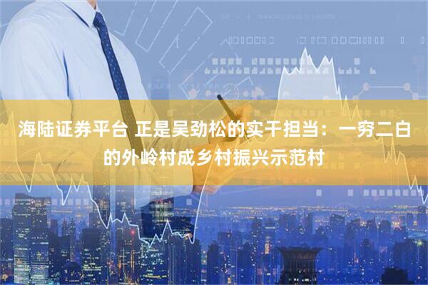 海陆证券平台 正是吴劲松的实干担当:一穷二白的外岭村成乡村振兴示范村
