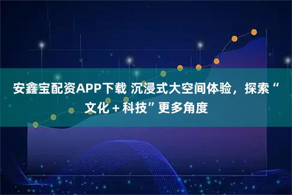 安鑫宝配资APP下载 沉浸式大空间体验,探索“文化+科技”更多角度