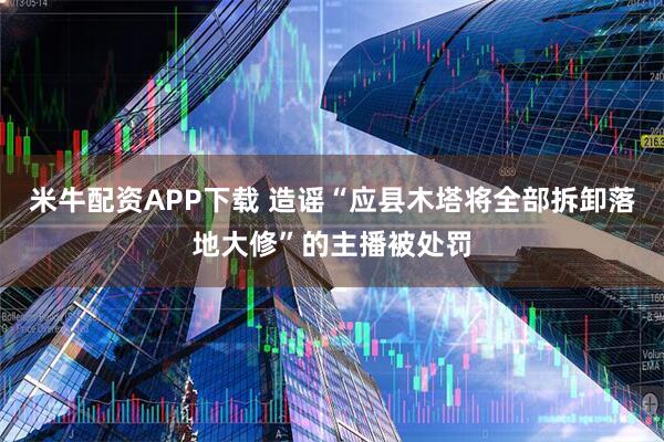 米牛配资APP下载 造谣“应县木塔将全部拆卸落地大修”的主播被处罚