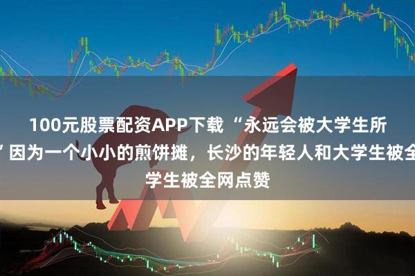 100元股票配资APP下载 “永远会被大学生所感动！”因为一个小小的煎饼摊，长沙的年轻人和大学生被全网点赞