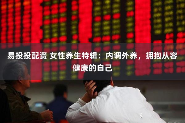 易投投配资 女性养生特辑：内调外养，拥抱从容健康的自己