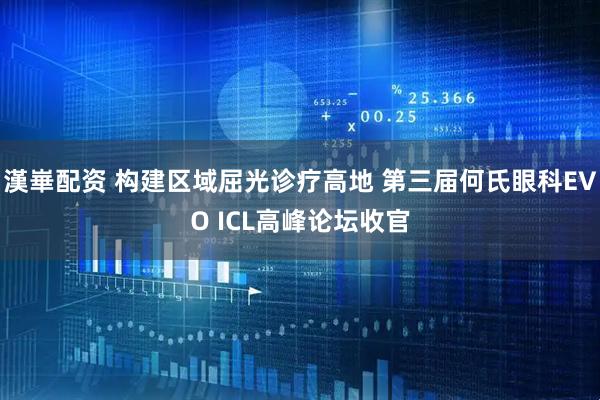 漢崋配资 构建区域屈光诊疗高地 第三届何氏眼科EVO ICL高峰论坛收官