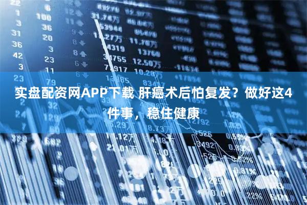 实盘配资网APP下载 肝癌术后怕复发？做好这4件事，稳住健康