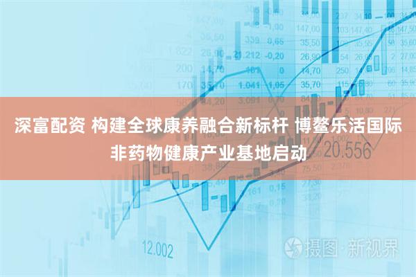 深富配资 构建全球康养融合新标杆 博鳌乐活国际非药物健康产业基地启动