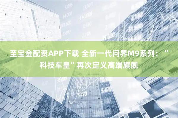 至宝金配资APP下载 全新一代问界M9系列：“科技车皇”再次定义高端旗舰