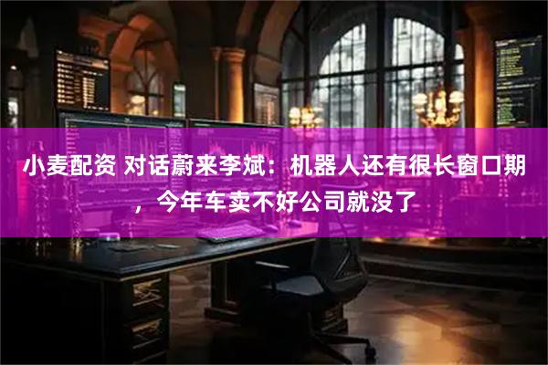 小麦配资 对话蔚来李斌：机器人还有很长窗口期，今年车卖不好公司就没了