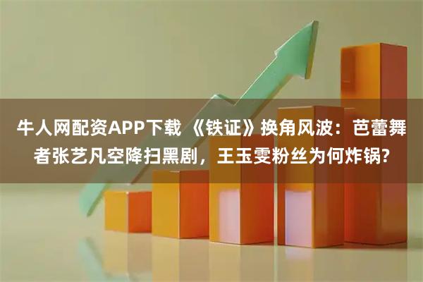 牛人网配资APP下载 《铁证》换角风波：芭蕾舞者张艺凡空降扫黑剧，王玉雯粉丝为何炸锅?