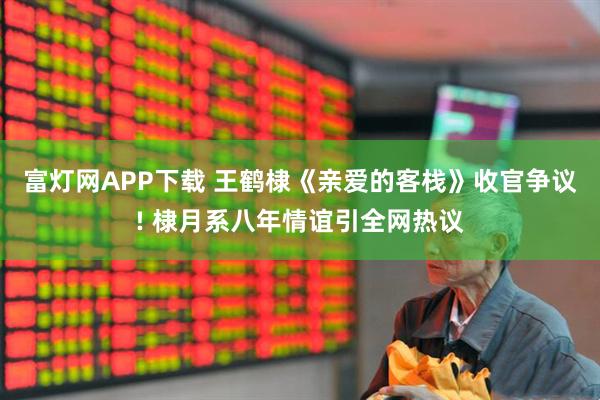 富灯网APP下载 王鹤棣《亲爱的客栈》收官争议! 棣月系八年情谊引全网热议