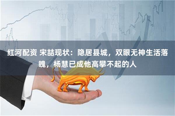 红河配资 宋喆现状：隐居县城，双眼无神生活落魄，杨慧已成他高攀不起的人