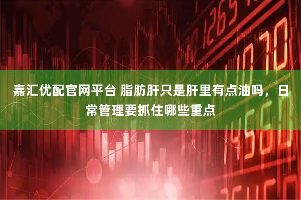 嘉汇优配官网平台 脂肪肝只是肝里有点油吗，日常管理要抓住哪些重点