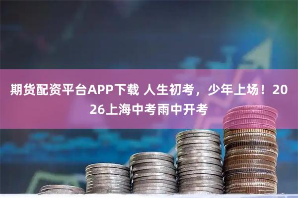 期货配资平台APP下载 人生初考,少年上场!2026上海中考雨中开考
