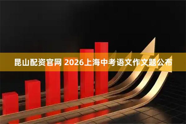 昆山配资官网 2026上海中考语文作文题公布