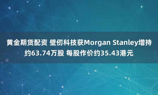 黄金期货配资 壁仞科技获Morgan Stanley增持约63.74万股 每股作价约35.43港元