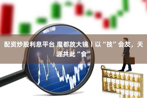 配资炒股利息平台 魔都放大镜丨以“技”会友，天涯共此“食”