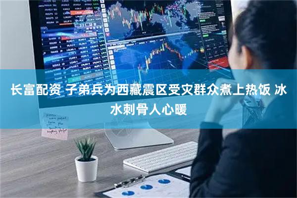 长富配资 子弟兵为西藏震区受灾群众煮上热饭 冰水刺骨人心暖